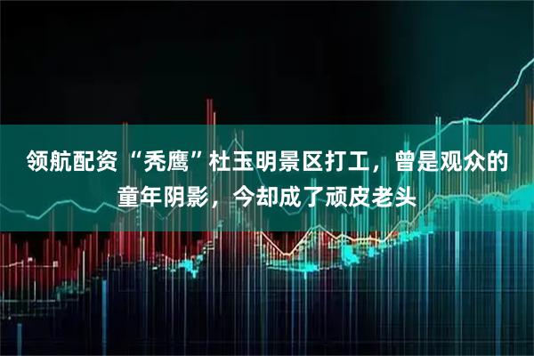 领航配资 “秃鹰”杜玉明景区打工，曾是观众的童年阴影，今却成了顽皮老头