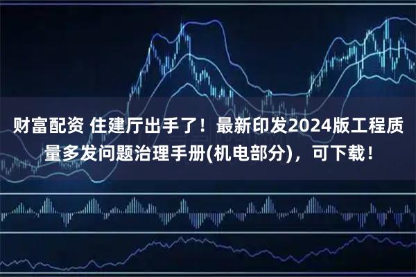 财富配资 住建厅出手了！最新印发2024版工程质量多发问题治理手册(机电部分)，可下载！