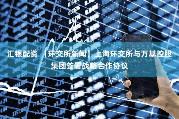 汇银配资 【环交所新闻】上海环交所与万基控股集团签署战略合作协议