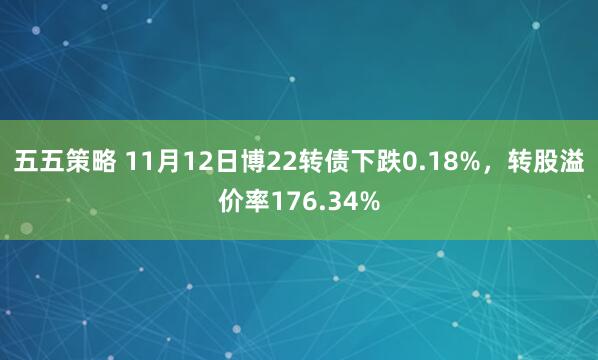 五五策略 11月12日博22转债下跌0.18%，转股溢价率176.34%