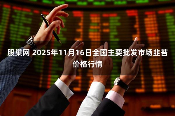 股巢网 2025年11月16日全国主要批发市场韭苔价格行情