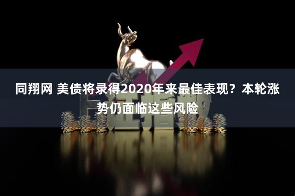 同翔网 美债将录得2020年来最佳表现？本轮涨势仍面临这些风险