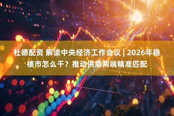 杜德配资 解读中央经济工作会议 | 2026年稳楼市怎么干？推动供需两端精准匹配