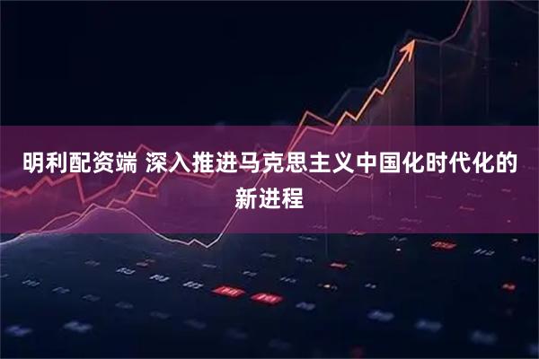 明利配资端 深入推进马克思主义中国化时代化的新进程