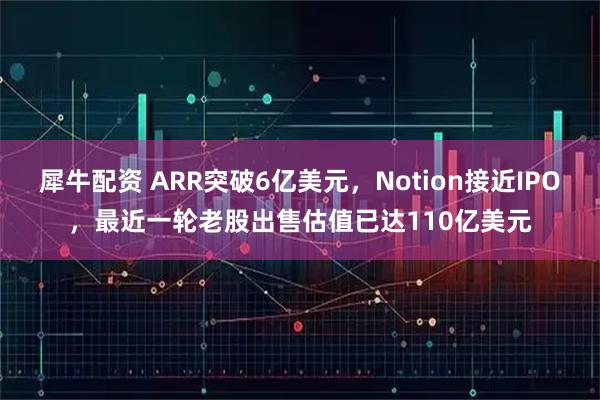 犀牛配资 ARR突破6亿美元,Notion接近IPO,最近一轮老股出售估值已达110亿美元