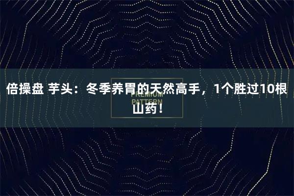 倍操盘 芋头：冬季养胃的天然高手，1个胜过10根山药！