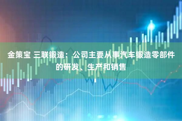 金策宝 三联锻造：公司主要从事汽车锻造零部件的研发、生产和销售