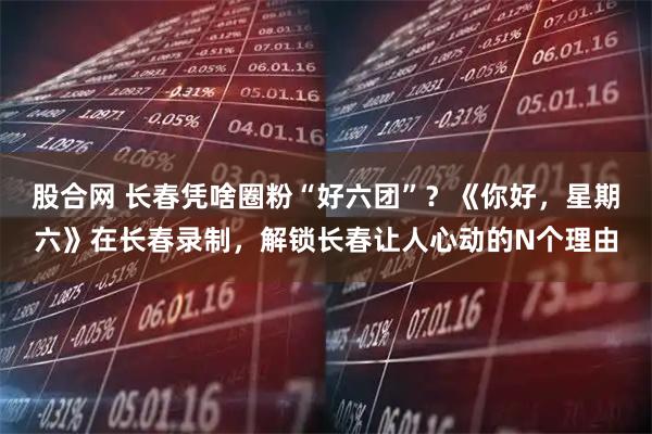 股合网 长春凭啥圈粉“好六团”？《你好，星期六》在长春录制，解锁长春让人心动的N个理由