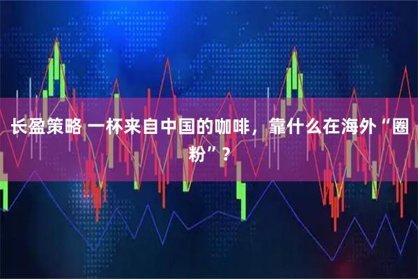 长盈策略 一杯来自中国的咖啡，靠什么在海外“圈粉”？