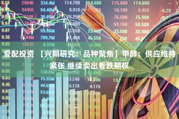 爱配投资 【兴期研究：品种聚焦】甲醇：供应维持紧张 继续卖出看跌期权