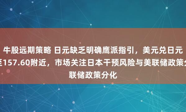 牛股远期策略 日元缺乏明确鹰派指引,美元兑日元升至157.60附近,市场关注日本干预风险与美联储政策分化
