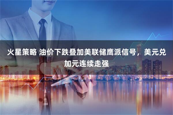火星策略 油价下跌叠加美联储鹰派信号，美元兑加元连续走强